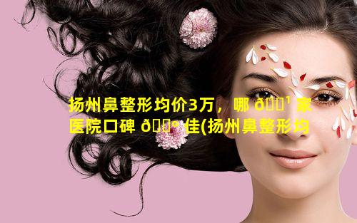 扬州鼻整形均价3万，哪 🌹 家医院口碑 🌺 佳(扬州鼻整形均价3万,哪家医院口碑佳好)